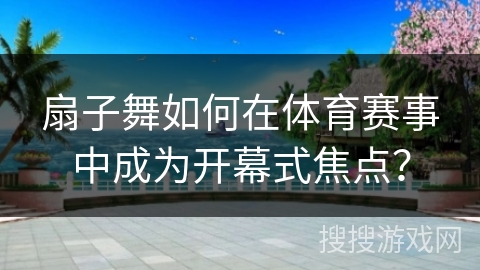 扇子舞如何在体育赛事中成为开幕式焦点？