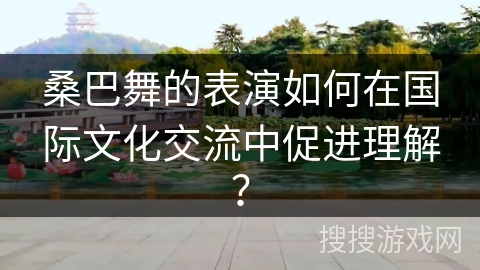 桑巴舞的表演如何在国际文化交流中促进理解？