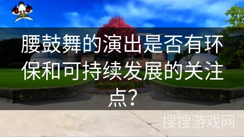 腰鼓舞的演出是否有环保和可持续发展的关注点？