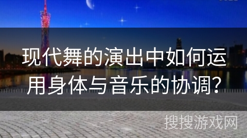 现代舞的演出中如何运用身体与音乐的协调？