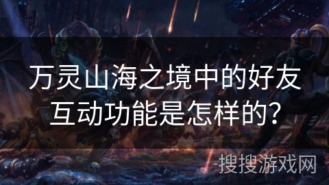 万灵山海之境中的好友互动功能是怎样的? 万灵山海之境中的好友互动功能是怎样的?