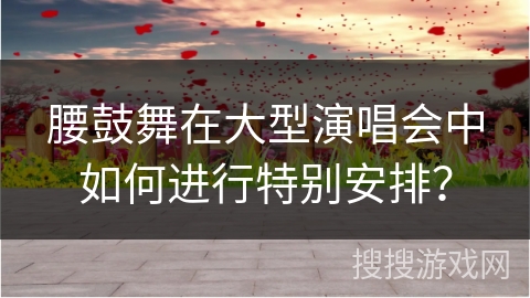 腰鼓舞在大型演唱会中如何进行特别安排？