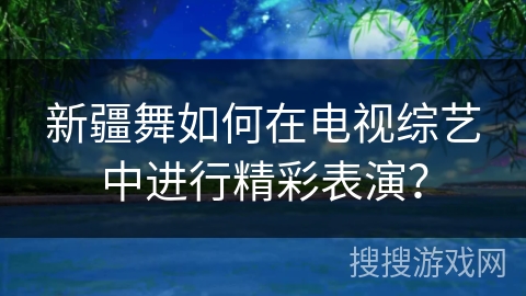 新疆舞如何在电视综艺中进行精彩表演？