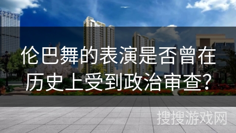 伦巴舞的表演是否曾在历史上受到政治审查？