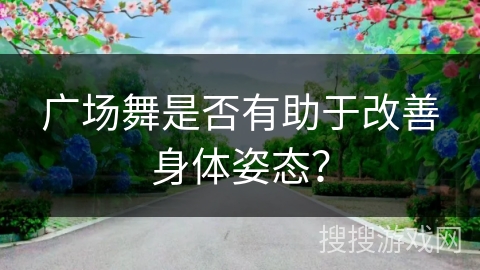 广场舞是否有助于改善身体姿态？