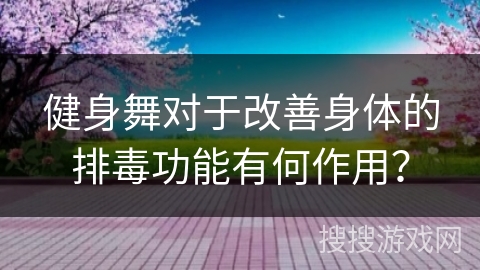 健身舞对于改善身体的排毒功能有何作用？
