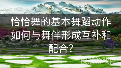 恰恰舞的基本舞蹈动作如何与舞伴形成互补和配合？