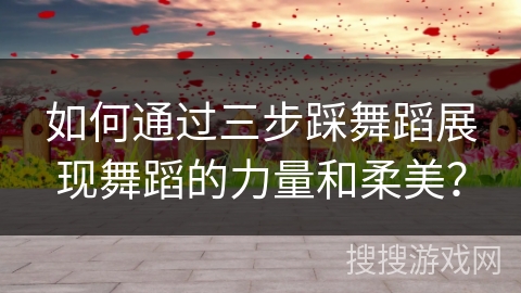 如何通过三步踩舞蹈展现舞蹈的力量和柔美？