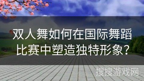 双人舞如何在国际舞蹈比赛中塑造独特形象？