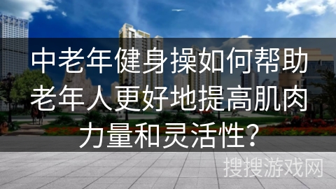 中老年健身操如何帮助老年人更好地提高肌肉力量和灵活性？