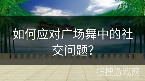 如何应对广场舞中的社交问题？