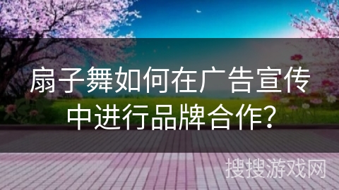 扇子舞如何在广告宣传中进行品牌合作？