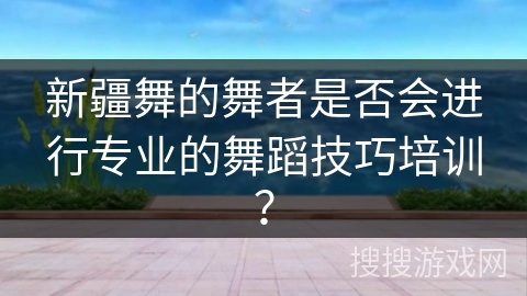 新疆舞的舞者是否会进行专业的舞蹈技巧培训？