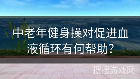中老年健身操对促进血液循环有何帮助？