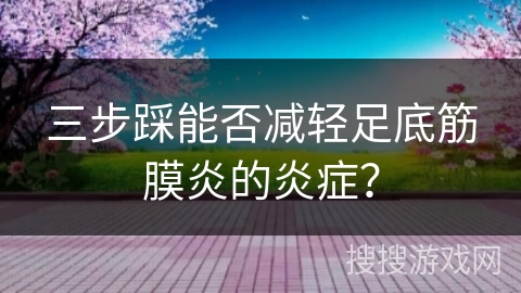 三步踩能否减轻足底筋膜炎的炎症？