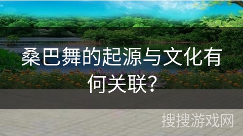 桑巴舞的起源与文化有何关联？