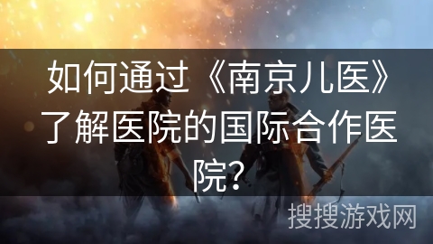 如何通过《南京儿医》了解医院的国际合作医院？