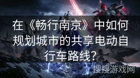 在《畅行南京》中如何规划城市的共享电动自行车路线? 在《畅行南京》中如何规划城市的共享电动自行车路线?