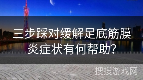 三步踩对缓解足底筋膜炎症状有何帮助？