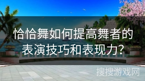 恰恰舞如何提高舞者的表演技巧和表现力？