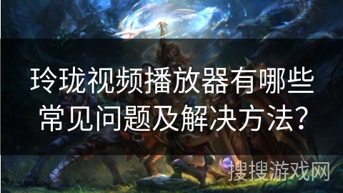 玲珑视频播放器有哪些常见问题及解决方法? 玲珑视频播放器有哪些常见问题及解决方法?