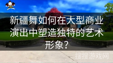 新疆舞如何在大型商业演出中塑造独特的艺术形象？