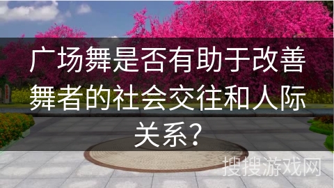 广场舞是否有助于改善舞者的社会交往和人际关系？