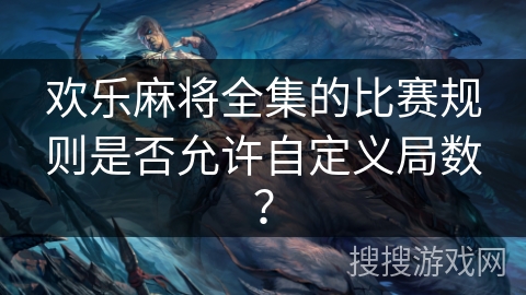 欢乐麻将全集的比赛规则是否允许自定义局数? 欢乐麻将全集的比赛规则是否允许自定义局数?