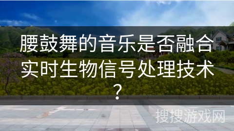 腰鼓舞的音乐是否融合实时生物信号处理技术？