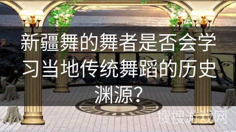 新疆舞的舞者是否会学习当地传统舞蹈的历史渊源？