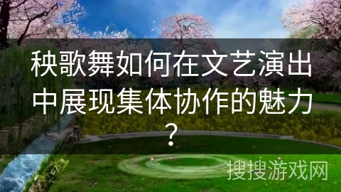 秧歌舞如何在文艺演出中展现集体协作的魅力？