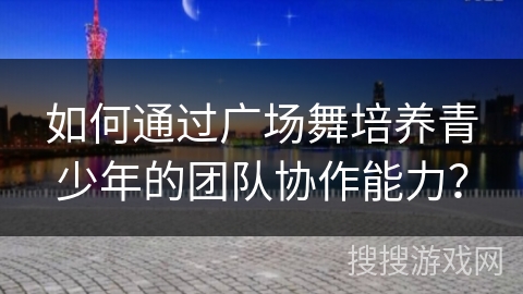 如何通过广场舞培养青少年的团队协作能力？