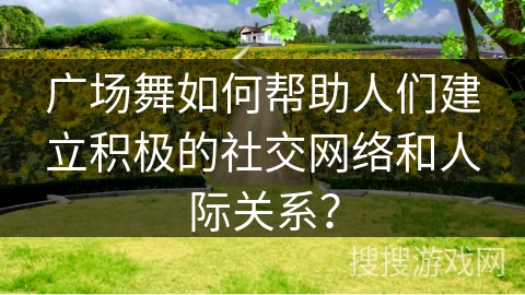 广场舞如何帮助人们建立积极的社交网络和人际关系？