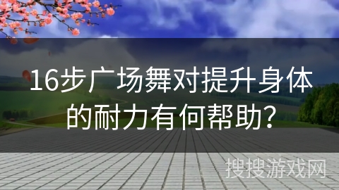 16步广场舞对提升身体的耐力有何帮助？