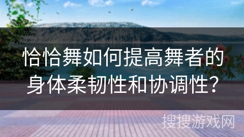 恰恰舞如何提高舞者的身体柔韧性和协调性？