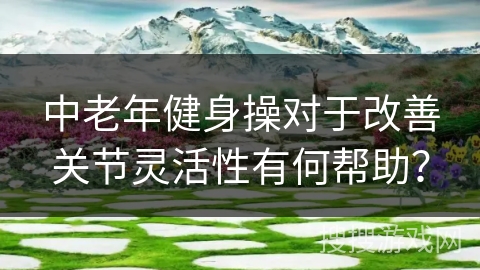 中老年健身操对于改善关节灵活性有何帮助？