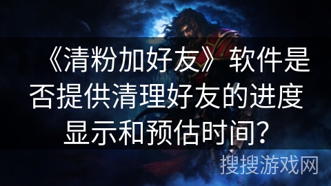 《清粉加好友》软件是否提供清理好友的进度显示和预估时间？