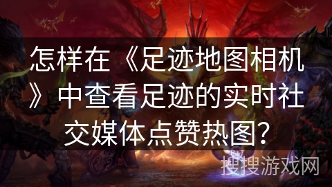 怎样在《足迹地图相机》中查看足迹的实时社交媒体点赞热图？