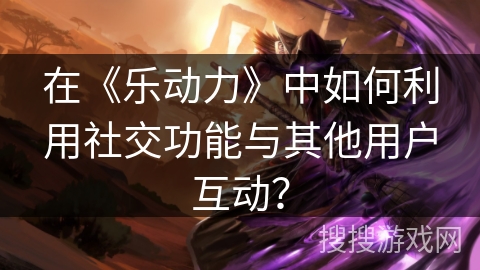 在《乐动力》中如何利用社交功能与其他用户互动? 在《乐动力》中如何利用社交功能与其他用户互动?