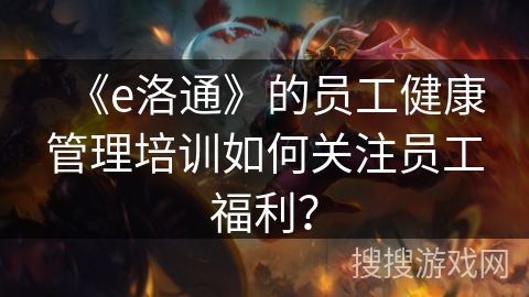 《e洛通》的员工健康管理培训如何关注员工福利？