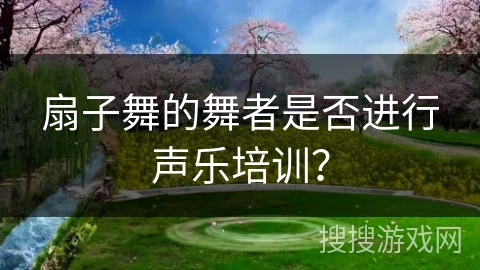 扇子舞的舞者是否进行声乐培训？