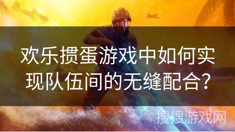 欢乐掼蛋游戏中如何实现队伍间的无缝配合？