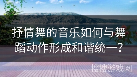 抒情舞的音乐如何与舞蹈动作形成和谐统一？