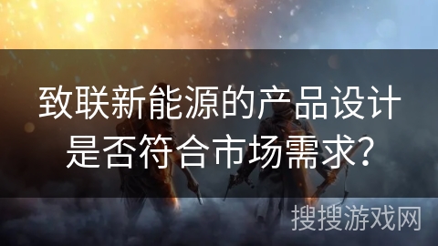 致联新能源的产品设计是否符合市场需求? 致联新能源的产品设计是否符合市场需求?