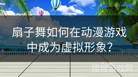 扇子舞如何在动漫游戏中成为虚拟形象？