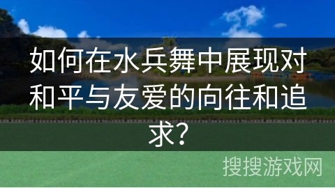 如何在水兵舞中展现对和平与友爱的向往和追求？