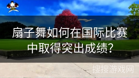 扇子舞如何在国际比赛中取得突出成绩？
