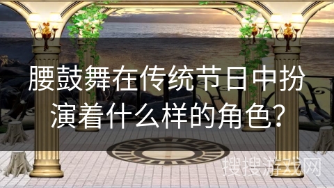 腰鼓舞在传统节日中扮演着什么样的角色？