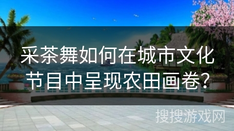 采茶舞如何在城市文化节目中呈现农田画卷？