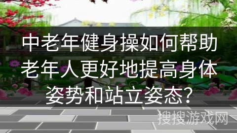 中老年健身操如何帮助老年人更好地提高身体姿势和站立姿态？